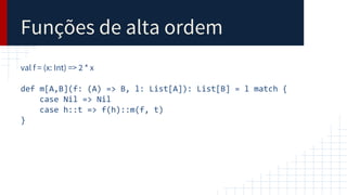 Funções de alta ordem
val f = (x: Int) => 2 * x
def m[A,B](f: (A) => B, l: List[A]): List[B] = l match {
case Nil => Nil
case h::t => f(h)::m(f, t)
}
 