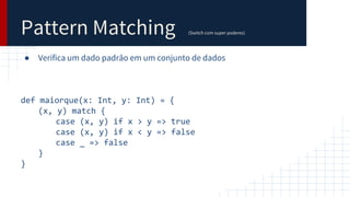 Pattern Matching (Switch com super poderes)
● Verifica um dado padrão em um conjunto de dados
def maiorque(x: Int, y: Int) = {
(x, y) match {
case (x, y) if x > y => true
case (x, y) if x < y => false
case _ => false
}
}
 