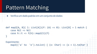 Pattern Matching
● Verifica um dado padrão em um conjunto de dados
def map2[A, B]( l: List[A])(f: (A) => B): List[B] = l match {
case Nil => Nil
case h::t => f(h)::map2(t)(f)
}
Experimente:
map2(('a' to 'e').toList) { (x: Char) => (x + 1).toChar }
 
