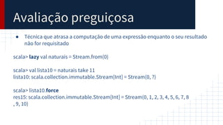 Avaliação preguiçosa
● Técnica que atrasa a computação de uma expressão enquanto o seu resultado
não for requisitado
scala> lazy val naturais = Stream.from(0)
scala> val lista10 = naturais take 11
lista10: scala.collection.immutable.Stream[Int] = Stream(0, ?)
scala> lista10.force
res15: scala.collection.immutable.Stream[Int] = Stream(0, 1, 2, 3, 4, 5, 6, 7, 8
, 9, 10)
 