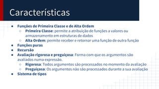 Características
● Funções de Primeira Classe e de Alta Ordem
○ Primeira Classe: permite a atribuição de funções a valores ou
armazenamento em estruturas de dados
○ Alta Ordem: permite receber e retornar uma função de outra função
● Funções puras
● Recursão
● Avaliação rigorosa e preguiçosa: Forma com que os argumentos são
avaliados numa expressão.
○ Rigorosa: Todos argumentos são processados no momento da avaliação
○ Preguiçosa: Os argumentos não são processados durante a sua avaliação
● Sistema de tipos
 