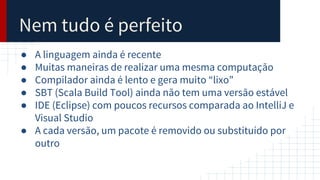 Nem tudo é perfeito
● A linguagem ainda é recente
● Muitas maneiras de realizar uma mesma computação
● Compilador ainda é lento e gera muito “lixo”
● SBT (Scala Build Tool) ainda não tem uma versão estável
● IDE (Eclipse) com poucos recursos comparada ao IntelliJ e
Visual Studio
● A cada versão, um pacote é removido ou substituído por
outro
 