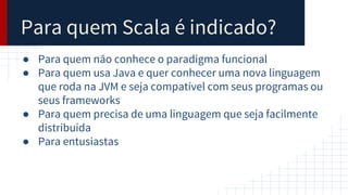 Para quem Scala é indicado?
● Para quem não conhece o paradigma funcional
● Para quem usa Java e quer conhecer uma nova linguagem
que roda na JVM e seja compatível com seus programas ou
seus frameworks
● Para quem precisa de uma linguagem que seja facilmente
distribuída
● Para entusiastas
 