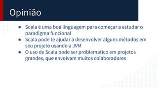 Opinião
● Scala é uma boa linguagem para começar a estudar o
paradigma funcional
● Scala pode te ajudar a desenvolver alguns métodos em
seu projeto usando a JVM
● O uso de Scala pode ser problematico em projetos
grandes, que envolvam muitos colaboradores
 