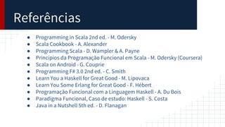 Referências
● Programming in Scala 2nd ed. - M. Odersky
● Scala Cookbook - A. Alexander
● Programming Scala - D. Wampler & A. Payne
● Princípios da Programação Funcional em Scala - M. Odersky (Coursera)
● Scala on Android - G. Couprie
● Programming F# 3.0 2nd ed. - C. Smith
● Learn You a Haskell for Great Good - M. Lipovaca
● Learn You Some Erlang for Great Good - F. Hébert
● Programação Funcional com a Linguagem Haskell - A. Du Bois
● Paradigma Funcional, Caso de estudo: Haskell - S. Costa
● Java in a Nutshell 5th ed. - D. Flanagan
 