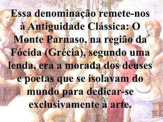 Essa denominação remete-nos
à Antiguidade Clássica: O
Monte Parnaso, na região da
Fócida (Grécia), segundo uma
lenda, era a morada dos deuses
e poetas que se isolavam do
mundo para dedicar-se
exclusivamente à arte.
 