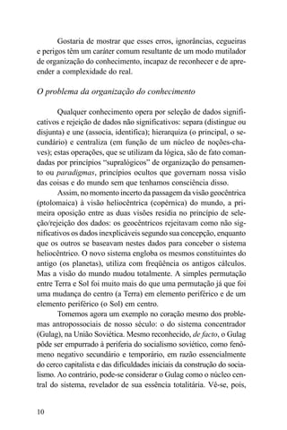 Gostaria de mostrar que esses erros, ignorâncias, cegueiras
e perigos têm um caráter comum resultante de um modo mutilador
de organização do conhecimento, incapaz de reconhecer e de apre-
ender a complexidade do real.

O problema da organização do conhecimento

       Qualquer conhecimento opera por seleção de dados signifi-
cativos e rejeição de dados não significativos: separa (distingue ou
disjunta) e une (associa, identifica); hierarquiza (o principal, o se-
cundário) e centraliza (em função de um núcleo de noções-cha-
ves); estas operações, que se utilizam da lógica, são de fato coman-
dadas por princípios “supralógicos” de organização do pensamen-
to ou paradigmas, princípios ocultos que governam nossa visão
das coisas e do mundo sem que tenhamos consciência disso.
       Assim, no momento incerto da passagem da visão geocêntrica
(ptolomaica) à visão heliocêntrica (copérnica) do mundo, a pri-
meira oposição entre as duas visões residia no princípio de sele-
ção/rejeição dos dados: os geocêntricos rejeitavam como não sig-
nificativos os dados inexplicáveis segundo sua concepção, enquanto
que os outros se baseavam nestes dados para conceber o sistema
heliocêntrico. O novo sistema engloba os mesmos constituintes do
antigo (os planetas), utiliza com freqüência os antigos cálculos.
Mas a visão do mundo mudou totalmente. A simples permutação
entre Terra e Sol foi muito mais do que uma permutação já que foi
uma mudança do centro (a Terra) em elemento periférico e de um
elemento periférico (o Sol) em centro.
       Tomemos agora um exemplo no coração mesmo dos proble-
mas antropossociais de nosso século: o do sistema concentrador
(Gulag), na União Soviética. Mesmo reconhecido, de facto, o Gulag
pôde ser empurrado à periferia do socialismo soviético, como fenô-
meno negativo secundário e temporário, em razão essencialmente
do cerco capitalista e das dificuldades iniciais da construção do socia-
lismo. Ao contrário, pode-se considerar o Gulag como o núcleo cen-
tral do sistema, revelador de sua essência totalitária. Vê-se, pois,


10
 