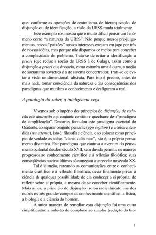 que, conforme as operações de centralismo, de hierarquização, de
disjunção ou de identificação, a visão da URSS muda totalmente.
       Esse exemplo nos mostra que é muito difícil pensar um fenô-
meno como “a natureza da URSS”. Não porque nossos pré-julga-
mentos, nossas “paixões” nossos interesses estejam em jogo por trás
de nossas idéias, mas porque não dispomos de meios para conceber
a complexidade do problema. Trata-se de evitar a identificação a
priori (que reduz a noção de URSS à de Gulag), assim como a
disjunção a priori que dissocia, como estranha uma à outra, a noção
de socialismo soviético e a de sistema concentrador. Trata-se de evi-
tar a visão unidimensional, abstrata. Para isto é preciso, antes de
mais nada, tomar consciência da natureza e das conseqüências dos
paradigmas que mutilam o conhecimento e desfiguram o real.

A patologia do saber, a inteligência cega

        Vivemos sob o império dos princípios de disjunção, de redu-
ção e de abstração cujo conjunto constitui o que chamo de o “paradigma
de simplificação”. Descartes formulou este paradigma essencial do
Ocidente, ao separar o sujeito pensante (ego cogitans) e a coisa enten-
dida (res extensa), isto é, filosofia e ciência, e ao colocar como princí-
pio de verdade as idéias “claras e distintas”, isto é, o próprio pensa-
mento disjuntivo. Este paradigma, que controla a aventura do pensa-
mento ocidental desde o século XVII, sem dúvida permitiu os maiores
progressos ao conhecimento científico e à reflexão filosófica; suas
conseqüências nocivas últimas só começam a se revelar no século XX.
        Tal disjunção, rareando as comunicações entre o conheci-
mento científico e a reflexão filosófica, devia finalmente privar a
ciência de qualquer possibilidade de ela conhecer a si própria, de
refletir sobre si própria, e mesmo de se conceber cientificamente.
Mais ainda, o princípio de disjunção isolou radicalmente uns dos
outros os três grandes campos do conhecimento científico: a física,
a biologia e a ciência do homem.
        A única maneira de remediar esta disjunção foi uma outra
simplificação: a redução do complexo ao simples (redução do bio-


                                                                        11
 