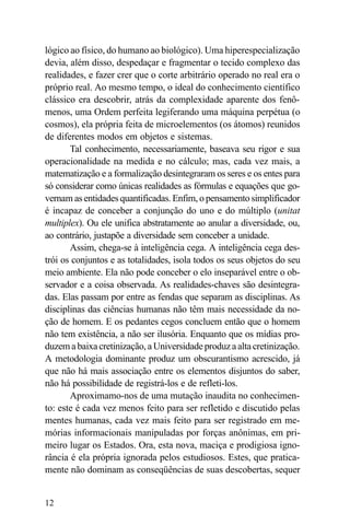 lógico ao físico, do humano ao biológico). Uma hiperespecialização
devia, além disso, despedaçar e fragmentar o tecido complexo das
realidades, e fazer crer que o corte arbitrário operado no real era o
próprio real. Ao mesmo tempo, o ideal do conhecimento científico
clássico era descobrir, atrás da complexidade aparente dos fenô-
menos, uma Ordem perfeita legiferando uma máquina perpétua (o
cosmos), ela própria feita de microelementos (os átomos) reunidos
de diferentes modos em objetos e sistemas.
       Tal conhecimento, necessariamente, baseava seu rigor e sua
operacionalidade na medida e no cálculo; mas, cada vez mais, a
matematização e a formalização desintegraram os seres e os entes para
só considerar como únicas realidades as fórmulas e equações que go-
vernam as entidades quantificadas. Enfim, o pensamento simplificador
é incapaz de conceber a conjunção do uno e do múltiplo (unitat
multiplex). Ou ele unifica abstratamente ao anular a diversidade, ou,
ao contrário, justapõe a diversidade sem conceber a unidade.
       Assim, chega-se à inteligência cega. A inteligência cega des-
trói os conjuntos e as totalidades, isola todos os seus objetos do seu
meio ambiente. Ela não pode conceber o elo inseparável entre o ob-
servador e a coisa observada. As realidades-chaves são desintegra-
das. Elas passam por entre as fendas que separam as disciplinas. As
disciplinas das ciências humanas não têm mais necessidade da no-
ção de homem. E os pedantes cegos concluem então que o homem
não tem existência, a não ser ilusória. Enquanto que os mídias pro-
duzem a baixa cretinização, a Universidade produz a alta cretinização.
A metodologia dominante produz um obscurantismo acrescido, já
que não há mais associação entre os elementos disjuntos do saber,
não há possibilidade de registrá-los e de refleti-los.
       Aproximamo-nos de uma mutação inaudita no conhecimen-
to: este é cada vez menos feito para ser refletido e discutido pelas
mentes humanas, cada vez mais feito para ser registrado em me-
mórias informacionais manipuladas por forças anônimas, em pri-
meiro lugar os Estados. Ora, esta nova, maciça e prodigiosa igno-
rância é ela própria ignorada pelos estudiosos. Estes, que pratica-
mente não dominam as conseqüências de suas descobertas, sequer


12
 