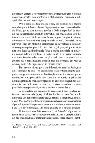 gibilidade, correm o risco de provocar a cegueira, se elas eliminam
os outros aspectos do complexus; e efetivamente, como eu o indi-
quei, elas nos deixaram cegos.
        Ora, a complexidade chegou a nós, nas ciências, pelo mesmo
caminho que a tinha expulsado. O próprio desenvolvimento da ciên-
cia física, que se consagrava a revelar a Ordem impecável do mun-
do, seu determinismo absoluto e perpétuo, sua obediência a uma Lei
única e sua constituição de uma forma original simples (o átomo)
desembocou finalmente na complexidade do real. Descobriu-se no
universo físico um princípio hemorrágico de degradação e de desor-
dem (segundo princípio da termodinâmica); depois, no que se supu-
nha ser o lugar da simplicidade física e lógica, descobriu-se a extre-
ma complexidade microfísica; a partícula não é um primeiro tijolo,
mas uma fronteira sobre uma complexidade talvez inconcebível; o
cosmos não é uma máquina perfeita, mas um processo em vias de
desintegração e de organização ao mesmo tempo.
        Finalmente, viu-se que o caminho não é uma substância, mas
um fenômeno de auto-eco-organização extraordinariamente com-
plexo que produz autonomia. Em função disso, é evidente que os
fenômenos antropossociais não poderiam responder a princípios
de inteligibilidade menos complexos do que estes requeridos des-
de então para os fenômenos naturais. Precisamos enfrentar a com-
plexidade antropossocial, e não dissolvê-la ou ocultá-la.
        A dificuldade do pensamento complexo é que ele deve en-
frentar o emaranhado (o jogo infinito das inter-retroações, a soli-
dariedade dos fenômenos entre eles, a bruma, a incerteza, a contra-
dição. Mas podemos elaborar algumas das ferramentas conceituais,
alguns dos princípios para esta aventura, e podemos entrever o sem-
blante do novo paradigma de complexidade que deveria emergir.
        Já indiquei, nos dois volumes do O Método1, algumas das
ferramentas conceituais que podemos utilizar. Assim, no paradigma
de disjunção/redução/unidimensionalização, seria preciso substi-

1
 E. Morin. O Método, vol. 1 e 2. Paris, Le Seuil, 1977-1980. Nova edição col.
“Points”, Le Seuil, 1981-1985.



14
 