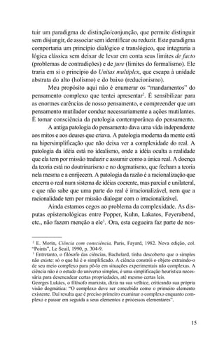 tuir um paradigma de distinção/conjunção, que permite distinguir
sem disjungir, de associar sem identificar ou reduzir. Este paradigma
comportaria um princípio dialógico e translógico, que integraria a
lógica clássica sem deixar de levar em conta seus limites de facto
(problemas de contradições) e de jure (limites do formalismo). Ele
traria em si o princípio do Unitas multiplex, que escapa à unidade
abstrata do alto (holismo) e do baixo (reducionismo).
        Meu propósito aqui não é enumerar os “mandamentos” do
pensamento complexo que tentei apresentar2. É sensibilizar para
as enormes carências de nosso pensamento, e compreender que um
pensamento mutilador conduz necessariamente a ações mutilantes.
É tomar consciência da patologia contemporânea do pensamento.
        A antiga patologia do pensamento dava uma vida independente
aos mitos e aos deuses que criava. A patologia moderna da mente está
na hipersimplificação que não deixa ver a complexidade do real. A
patologia da idéia está no idealismo, onde a idéia oculta a realidade
que ela tem por missão traduzir e assumir como a única real. A doença
da teoria está no doutrinarismo e no dogmatismo, que fecham a teoria
nela mesma e a enrijecem. A patologia da razão é a racionalização que
encerra o real num sistema de idéias coerente, mas parcial e unilateral,
e que não sabe que uma parte do real é irracionalizável, nem que a
racionalidade tem por missão dialogar com o irracionalizável.
        Ainda estamos cegos ao problema da complexidade. As dis-
putas epistemológicas entre Popper, Kuhn, Lakatos, Feyerabend,
etc., não fazem menção a ele3. Ora, esta cegueira faz parte de nos-


2
  E. Morin, Ciência com consciência, Paris, Fayard, 1982. Nova edição, col.
“Points”, Le Seuil, 1990, p. 304-9.
3
  Entretanto, o filósofo das ciências, Bachelard, tinha descoberto que o simples
não existe: só o que há é o simplificado. A ciência constrói o objeto extraindo-o
de seu meio complexo para pô-lo em situações experimentais não complexas. A
ciência não é o estudo do universo simples, é uma simplificação heurística neces-
sária para desencadear certas propriedades, até mesmo certas leis.
Georges Lukács, o filósofo marxista, dizia na sua velhice, criticando sua própria
visão dogmática: “O complexo deve ser concebido como o primeiro elemento
existente. Daí resulta que é preciso primeiro examinar o complexo enquanto com-
plexo e passar em seguida a seus elementos e processos elementares”.



                                                                              15
 