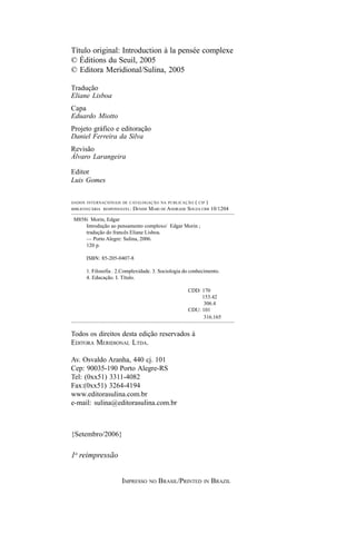 Título original: Introduction à la pensée complexe
© Éditions du Seuil, 2005
© Editora Meridional/Sulina, 2005

Tradução
Eliane Lisboa
Capa
Eduardo Miotto
Projeto gráfico e editoração
Daniel Ferreira da Silva
Revisão
Álvaro Larangeira

Editor
Luis Gomes


DADOS INTERNACIONAIS DE CATALOGAÇÃO NA PUBLICAÇÃO      ( CIP )
BIBLIOTECÁRIA RESPONSÁVEL:   DENISE MARI DE ANDRADE SOUZA CRB 10/1204

 M858i Morin, Edgar
     Introdução ao pensamento complexo/ Edgar Morin ;
     tradução do francês Eliane Lisboa.
     — Porto Alegre: Sulina, 2006.
     120 p.

      ISBN: 85-205-0407-8

      1. Filosofia . 2.Complexidade. 3. Sociologia do conhecimento.
      4. Educação. I. Título.

                                                    CDD: 170
                                                         153.42
                                                          306.4
                                                    CDU: 101
                                                          316.165


Todos os direitos desta edição reservados à
EDITORA MERIDIONAL LTDA.

Av. Osvaldo Aranha, 440 cj. 101
Cep: 90035-190 Porto Alegre-RS
Tel: (0xx51) 3311-4082
Fax:(0xx51) 3264-4194
www.editorasulina.com.br
e-mail: sulina@editorasulina.com.br



{Setembro/2006}

1a reimpressão


                      IMPRESSO     NO   BRASIL/PRINTED     IN   BRAZIL
 