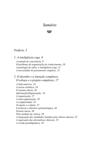 Sumário




Prefácio, 5

1. A inteligência cega, 9
 A tomada de consciência, 9
 O problema da organização do conhecimento, 10
 A patologia do saber, a inteligência cega, 11
 A necessidade do pensamento complexo, 13

2. O desenho e a intenção complexos
  O esboço e o projeto complexos, 17
 A Indo-américa, 18
 A teoria sistêmica, 19
 O sistema aberto, 20
 Informação/Organização, 24
 A organização, 27
 A auto-organização, 29
 A complexidade, 33
 O sujeito e o objeto, 37
 Coerência e abertura epistemológica, 44
 Scienza nuova, 48
 Pela unidade da ciência, 50
 A integração das realidades banidas pela ciência clássica, 52
 A superação das alternativas clássicas, 53
 A virada paradigmática, 54
 