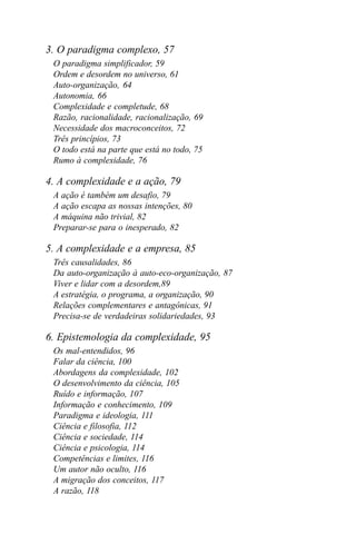 3. O paradigma complexo, 57
 O paradigma simplificador, 59
 Ordem e desordem no universo, 61
 Auto-organização, 64
 Autonomia, 66
 Complexidade e completude, 68
 Razão, racionalidade, racionalização, 69
 Necessidade dos macroconceitos, 72
 Três princípios, 73
 O todo está na parte que está no todo, 75
 Rumo à complexidade, 76

4. A complexidade e a ação, 79
 A ação é também um desafio, 79
 A ação escapa as nossas intenções, 80
 A máquina não trivial, 82
 Preparar-se para o inesperado, 82

5. A complexidade e a empresa, 85
 Três causalidades, 86
 Da auto-organização à auto-eco-organização, 87
 Viver e lidar com a desordem,89
 A estratégia, o programa, a organização, 90
 Relações complementares e antagônicas, 91
 Precisa-se de verdadeiras solidariedades, 93

6. Epistemologia da complexidade, 95
 Os mal-entendidos, 96
 Falar da ciência, 100
 Abordagens da complexidade, 102
 O desenvolvimento da ciência, 105
 Ruído e informação, 107
 Informação e conhecimento, 109
 Paradigma e ideologia, 111
 Ciência e filosofia, 112
 Ciência e sociedade, 114
 Ciência e psicologia, 114
 Competências e limites, 116
 Um autor não oculto, 116
 A migração dos conceitos, 117
 A razão, 118
 