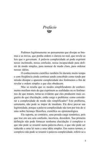 Prefácio




       Pedimos legitimamente ao pensamento que dissipe as bru-
mas e as trevas, que ponha ordem e clareza no real, que revele as
leis que o governam. A palavra complexidade só pode exprimir
nosso incômodo, nossa confusão, nossa incapacidade para defi-
nir de modo simples, para nomear de modo claro, para ordenar
nossas idéias.
       O conhecimento científico também foi durante muito tempo
e com freqüência ainda continua sendo concebido como tendo por
missão dissipar a aparente complexidade dos fenômenos a fim de
revelar a ordem simples a que eles obedecem.
       Mas se resulta que os modos simplificadores de conheci-
mento mutilam mais do que exprimem as realidades ou os fenôme-
nos de que tratam, torna-se evidente que eles produzem mais ce-
gueira do que elucidação, então surge o problema: como conside-
rar a complexidade de modo não simplificador? Este problema,
entretanto, não pode se impor de imediato. Ele deve provar sua
legitimidade, porque a palavra complexidade não tem por trás de si
uma nobre herança filosófica, científica ou epistemológica.
       Ela suporta, ao contrário, uma pesada carga semântica, pois
que traz em seu seio confusão, incerteza, desordem. Sua primeira
definição não pode fornecer nenhuma elucidação: é complexo o
que não pode se resumir numa palavra-chave, o que não pode ser
reduzido a uma lei nem a uma idéia simples. Em outros termos, o
complexo não pode se resumir à palavra complexidade, referir-se a


                                                                 5
 