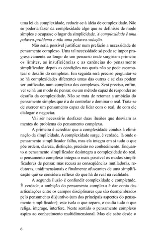 uma lei da complexidade, reduzir-se à idéia de complexidade. Não
se poderia fazer da complexidade algo que se definisse de modo
simples e ocupasse o lugar da simplicidade. A complexidade é uma
palavra-problema e não uma palavra-solução.
       Não seria possível justificar num prefácio a necessidade do
pensamento complexo. Uma tal necessidade só pode se impor pro-
gressivamente ao longo de um percurso onde surgiriam primeiro
os limites, as insuficiências e as carências do pensamento
simplificador, depois as condições nas quais não se pode escamo-
tear o desafio do complexo. Em seguida será preciso perguntar-se
se há complexidades diferentes umas das outras e se elas podem
ser unificadas num complexo dos complexos. Será preciso, enfim,
ver se há um modo de pensar, ou um método capaz de responder ao
desafio da complexidade. Não se trata de retomar a ambição do
pensamento simples que é a de controlar e dominar o real. Trata-se
de exercer um pensamento capaz de lidar com o real, de com ele
dialogar e negociar.
       Vai ser necessário desfazer duas ilusões que desviam as
mentes do problema do pensamento complexo.
       A primeira é acreditar que a complexidade conduz à elimi-
nação da simplicidade. A complexidade surge, é verdade, lá onde o
pensamento simplificador falha, mas ela integra em si tudo o que
põe ordem, clareza, distinção, precisão no conhecimento. Enquan-
to o pensamento simplificador desintegra a complexidade do real,
o pensamento complexo integra o mais possível os modos simpli-
ficadores de pensar, mas recusa as conseqüências mutiladoras, re-
dutoras, unidimensionais e finalmente ofuscantes de uma simplifi-
cação que se considera reflexo do que há de real na realidade.
       A segunda ilusão é confundir complexidade e completude.
É verdade, a ambição do pensamento complexo é dar conta das
articulações entre os campos disciplinares que são desmembrados
pelo pensamento disjuntivo (um dos principais aspectos do pensa-
mento simplificador); este isola o que separa, e oculta tudo o que
religa, interage, interfere. Neste sentido o pensamento complexo
aspira ao conhecimento multidimensional. Mas ele sabe desde o


6
 