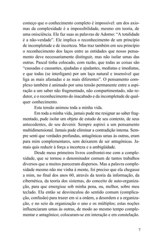 começo que o conhecimento completo é impossível: um dos axio-
mas da complexidade é a impossibilidade, mesmo em teoria, de
uma onisciência. Ele faz suas as palavras de Adorno: “A totalidade
é a não-verdade”. Ele implica o reconhecimento de um princípio
de incompletude e de incerteza. Mas traz também em seu princípio
o reconhecimento dos laços entre as entidades que nosso pensa-
mento deve necessariamente distinguir, mas não isolar umas das
outras. Pascal tinha colocado, com razão, que todas as coisas são
“causadas e causantes, ajudadas e ajudantes, mediatas e imediatas,
e que todas (se interligam) por um laço natural e insensível que
liga as mais afastadas e as mais diferentes”. O pensamento com-
plexo também é animado por uma tensão permanente entre a aspi-
ração a um saber não fragmentado, não compartimentado, não re-
dutor, e o reconhecimento do inacabado e da incompletude de qual-
quer conhecimento.
       Esta tensão animou toda a minha vida.
       Em toda a minha vida, jamais pude me resignar ao saber frag-
mentado, pude isolar um objeto de estudo de seu contexto, de seus
antecedentes, de seu devenir. Sempre aspirei a um pensamento
multidimensional. Jamais pude eliminar a contradição interna. Sem-
pre senti que verdades profundas, antagônicas umas às outras, eram
para mim complementares, sem deixarem de ser antagônicas. Ja-
mais quis reduzir à força a incerteza e a ambigüidade.
       Desde meus primeiros livros confrontei-me com a comple-
xidade, que se tornou o denominador comum de tantos trabalhos
diversos que a muitos pareceram dispersos. Mas a palavra comple-
xidade mesmo não me vinha à mente, foi preciso que ela chegasse
a mim, no final dos anos 60, através da teoria da informação, da
cibernética, da teoria dos sistemas, do conceito de auto-organiza-
ção, para que emergisse sob minha pena, ou, melhor, sobre meu
teclado. Ela então se desvinculou do sentido comum (complica-
ção, confusão) para trazer em si a ordem, a desordem e a organiza-
ção, e no seio da organização o uno e os múltiplos; estas noções
influenciaram umas às outras, de modo ao mesmo tempo comple-
mentar e antagônico; colocaram-se em interação e em constelação.


                                                                  7
 