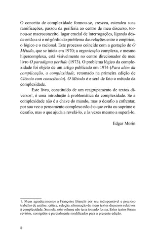 O conceito de complexidade formou-se, cresceu, estendeu suas
ramificações, passou da periferia ao centro de meu discurso, tor-
nou-se macroconceito, lugar crucial de interrogações, ligando des-
de então a si o nó górdio do problema das relações entre o empírico,
o lógico e o racional. Este processo coincide com a gestação de O
Método, que se inicia em 1970; a organização complexa, e mesmo
hipercomplexa, está visivelmente no centro direcionador de meu
livro O paradigma perdido (1973). O problema lógico da comple-
xidade foi objeto de um artigo publicado em 1974 (Para além da
complicação, a complexidade, retomado na primeira edição de
Ciência com consciência). O Método é e será de fato o método da
complexidade.
       Este livro, constituído de um reagrupamento de textos di-
versos1, é uma introdução à problemática da complexidade. Se a
complexidade não é a chave do mundo, mas o desafio a enfrentar,
por sua vez o pensamento complexo não é o que evita ou suprime o
desafio, mas o que ajuda a revelá-lo, e às vezes mesmo a superá-lo.

                                                                   Edgar Morin




1. Meus agradecimentos a Françoise Bianchi por seu indispensável e precioso
trabalho de análise: crítica, seleção, eliminação de meus textos dispersos relativos
à complexidade. Sem ela, este volume não teria tomado forma. Estes textos foram
revistos, corrigidos e parcialmente modificados para a presente edição.



8
 