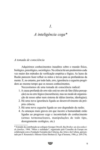 1.

                      A inteligência cega*




A tomada de consciência

       Adquirimos conhecimentos inauditos sobre o mundo físico,
biológico, psicológico, sociológico. Na ciência há um predomínio cada
vez maior dos métodos de verificação empírica e lógica. As luzes da
Razão parecem fazer refluir os mitos e trevas para as profundezas da
mente. E, no entanto, por todo lado, erro, ignorância e cegueira progri-
dem ao mesmo tempo que os nossos conhecimentos.
       Necessitamos de uma tomada de consciência radical:
    1. A causa profunda do erro não está no erro de fato (falsa percep-
       ção) ou no erro lógico (incoerência), mas no modo de organiza-
       ção de nosso saber num sistema de idéias (teorias, ideologias);
    2. Há uma nova ignorância ligada ao desenvolvimento da pró-
       pria ciência;
    3. Há uma nova cegueira ligada ao uso degradado da razão;
    4. As ameaças mais graves em que incorre a humanidade estão
       ligadas ao progresso cego e incontrolado do conhecimento
       (armas termonucleares, manipulações de todo tipo,
       desregramento ecológico, etc.)
* Extraído da contribuição ao colóquio Georges Orwell, Big Brother, um desconheci-
do familiar, 1984, “Mitos e realidades”, organizado pelo Conselho da Europa em
colaboração com a Fundação Européia das Ciências, das Artes e da Cultura, apresen-
tado por F. Rosenstiel e Shlomo Giora Shoham (L’Âge d’homme, 1986, p. 269-274).



                                                                                 9
 
