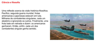 Ciência e filosofia
Uma reflexão acerca da visão histórico-filosófica.
Pacífico, segunda guerra mundial, frotas
americanas e japonesas estavam em luta.
Milhares de combatentes singulares, cada um
aleatório e ignorando os outros. Finalmente, uma
frota bate em retirada e dizem: os americanos
ganharam. Então, enfim, cada um dos
combatentes singular ganha sentido.
 