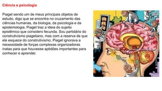 Ciência e psicologia
Piaget sendo um de meus principais objetos de
estudo, digo que se encontra no cruzamento das
ciências humanas, da biologia, da psicologia e da
epistemologia. Piaget traz a ideia do sujeito
epistêmico que considero fecunda. Sou partidário do
construtivismo piagetiano, mas com a reserva de que
ele esquece do construtivismo. Piaget ignorava a
necessidade de forças complexas organizadoras
inatas para que houvesse aptidões importantes para
conhecer e aprender.
 