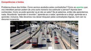 Competências e limites
Problema-chave dos limites: Como sermos ajudados pelas contradições? Como as aporias que
nos interditam pensar podem de uma outra maneira nos estimular a pensar? Aporias bem
conhecidas: Como se pode aprender se já não se sabe? Se já sabemos, então não aprendemos
nada; filosofando “aprender é recordar”; aprende-se a nadar, aprende-se a dirigir, aprende-se a
aprender, inclusive. Não devemos nos deixar bloquear pelas contradições lógicas, nem cair no
discurso incoerente.
 