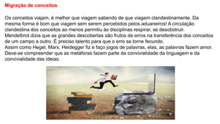 Migração de conceitos
Os conceitos viajam, é melhor que viagem sabendo de que viagem clandestinamente. Da
mesma forma é bom que viagem sem serem percebidos pelos aduaneiros! A circulação
clandestina dos conceitos ao menos permitiu às disciplinas respirar, se desobstruir.
Mendelbrot dizia que as grandes descobertas são frutos de erros na transferência dos conceitos
de um campo a outro. É preciso talento para que o erro se torne fecundo.
Assim como Hegel, Marx, Heidegger fiz e faço jogos de palavras, elas, as palavras fazem amor.
Deve-se compreender que as metáforas fazem parte da convivialidade da linguagem e da
convivialidade das ideias.
 