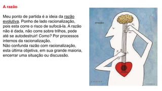 A razão
Meu ponto de partida é a ideia da razão
evolutiva. Ponho de lado racionalização,
pois esta corre o risco de sufocá-la. A razão
não é dada, não corre sobre trilhos, pode
até se autodestruir! Como? Por processos
internos da racionalização.
Não confunda razão com racionalização,
esta última objetiva, em sua grande maioria,
encerrar uma situação ou discussão.
 