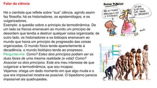Falar da ciência
Há o cientista que reflete sobre “sua” ciência, agindo assim
faz filosofia; há os historiadores, os epistemólogos, e os
vulgarizadores.
Exemplo: a questão sobre o principio da termodinâmica. De
um lado os físicos ensinavam ao mundo um princípio de
desordem que tendia a destruir qualquer coisa organizada; de
outro lado, os historiadores e os biólogos ensinavam ao
mundo que havia um princípio de progressão das coisas
organizadas. O mundo físico tende aparentemente à
decadência, o mundo biológico tende ao progresso.
Perguntei-me: Como? Estes dois princípios podiam ser as
duas faces de uma mesma realidade (a vida)! Como?
Associar os dois princípios. Este era meu interesse de que
vulgarizar a termodinâmica, que sou incapaz.
Vejamos: chega um dado momento em que algo muda e o
que era impossível mostra-se possível. O bipedismo parecia
impossível ais quadrupedes.
 