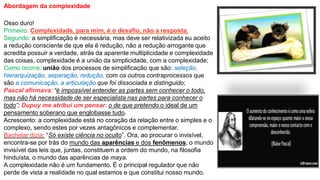 Abordagem da complexidade
Osso duro!
Primeiro: Complexidade, para mim, é o desafio, não a resposta.
Segundo: a simplificação é necessária, mas deve ser relativizada eu aceito
a redução consciente de que ela é redução, não a redução arrogante que
acredita possuir a verdade, atrás da aparente multiplicidade e complexidade
das coisas, complexidade é a união da simplicidade, com a complexidade;
Como ocorre: união dos processos de simplificação que são: seleção,
hierarquização, separação, redução, com os outros contraprocessos que
são a comunicação, a articulação que foi dissociada e distinguido;
Pascal afirmava: “é impossível entender as partes sem conhecer o todo,
mas não há necessidade de ser especialista nas partes para conhecer o
todo”; Dupuy me atribui um pensar: o de que pretendo o ideal de um
pensamento soberano que englobasse tudo.
Acrescento: a complexidade está no coração da relação entre o simples e o
complexo, sendo estes por vezes antagônicos e complementar.
Bachelar dizia: “Só existe ciência no oculto”. Ora, ao procurar o invisível,
encontra-se por trás do mundo das aparências e dos fenômenos, o mundo
invisível das leis que, juntas, constituem a ordem do mundo, na filosofia
hinduísta, o mundo das aparências de maya.
A complexidade não é um fundamento. É o principal regulador que não
perde de vista a realidade no qual estamos e que constitui nosso mundo.
 