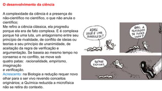 O desenvolvimento da ciência
A complexidade da ciência é a presença do
não-científico no científico, o que não anula o
científico;
Me refiro a ciência clássica, ela progrediu
porque ela era de fato complexa. E é complexa
porque há uma luta, um antagonismo entre seu
princípio de rivalidade, de conflito de ideias ou
teorias e seu princípio de unanimidade, de
aceitação da regra de verificação e
argumentação. Se baseia ao mesmo tempo no
consenso e no conflito, se move sob
quatro patas: racionalidade, empirismo,
imaginação
e verificação.
Acrescento: na Biologia a redução requer novo
olhar para o ser vivo revendo conceitos
originários; a Química reduzida a microfísica
não se retira do contexto.
 