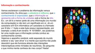 Informação e conhecimento
Vamos esclarecer o problema da informação versus
conhecimento. Eu diria que a sabedoria é reflexiva, que o
conhecimento é organizador, que a informação se
apresenta sob a forma de unidades sob a forma de bits.
Ex.: um bit é a menor parte de uma informação (no mundo
da computação) e não tem um significado em sí. Já um
caractere sim! Em informática um caractere é a formado
por 8 bits = 1 byte e este byte possui representação, por
exemplo: a letra A em binário  10100001, daí podemos
ter uma noção que a informação correta conduz ao
conhecimento correto.
Vejamos o aparelho cerebral, está separado do mundo
exterior e seu “pen drive” é a mente que sozinha não pode
descobrir que ela funciona através das interações
intersinápticas entre miríades de neurônios. Se pergunte:
o que minha mente conhece de meu corpo? Nada!
 