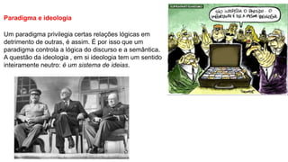 Paradigma e ideologia
Um paradigma privilegia certas relações lógicas em
detrimento de outras, é assim. É por isso que um
paradigma controla a lógica do discurso e a semântica.
A questão da ideologia , em si ideologia tem um sentido
inteiramente neutro: é um sistema de ideias.
 