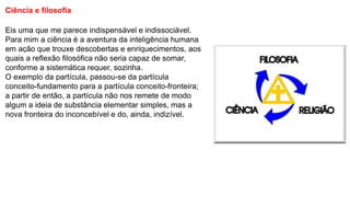 Ciência e filosofia
Eis uma que me parece indispensável e indissociável.
Para mim a ciência é a aventura da inteligência humana
em ação que trouxe descobertas e enriquecimentos, aos
quais a reflexão filosófica não seria capaz de somar,
conforme a sistemática requer, sozinha.
O exemplo da partícula, passou-se da partícula
conceito-fundamento para a partícula conceito-fronteira;
a partir de então, a partícula não nos remete de modo
algum a ideia de substância elementar simples, mas a
nova fronteira do inconcebível e do, ainda, indizível.
 