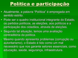 Política e participação
 Atualmente, a palavra “Política” é empregada em
sentido estrito.
 Pode ser o quadro institucional integrante do Estado,
os partidos políticos, as eleições, aos políticos e a
participação dos cidadãos, através de eleições.
 Segundo tal situação, temos uma avaliação
contraditória da política.
- Mesmo quando apresenta problemas (corrupção ou
autoritarismo), o Estado é tido como um mal
necessário que nos garante setores essenciais, como
educação, saúde, segurança, infraestrutura.
 