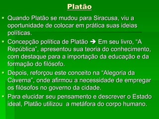 Platão
 Quando Platão se mudou para Siracusa, viu a
oportunidade de colocar em prática suas ideias
políticas.
 Concepção política de Platão  Em seu livro, “A
República”, apresentou sua teoria do conhecimento,
com destaque para a importação da educação e da
formação do filósofo.
 Depois, reforçou este conceito na “Alegoria da
Caverna”, onde afirmou a necessidade de empregar
os filósofos no governo da cidade.
 Para elucidar seu pensamento e descrever o Estado
ideal, Platão utilizou a metáfora do corpo humano.
 