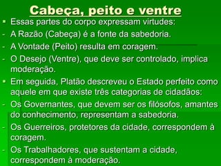 Cabeça, peito e ventre
 Essas partes do corpo expressam virtudes:
- A Razão (Cabeça) é a fonte da sabedoria.
- A Vontade (Peito) resulta em coragem.
- O Desejo (Ventre), que deve ser controlado, implica
moderação.
 Em seguida, Platão descreveu o Estado perfeito como
aquele em que existe três categorias de cidadãos:
- Os Governantes, que devem ser os filósofos, amantes
do conhecimento, representam a sabedoria.
- Os Guerreiros, protetores da cidade, correspondem à
coragem.
- Os Trabalhadores, que sustentam a cidade,
correspondem à moderação.
 