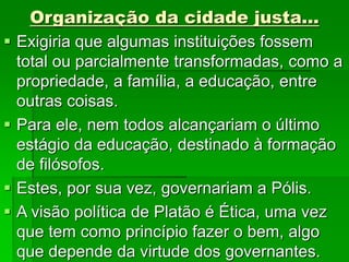 Organização da cidade justa...
 Exigiria que algumas instituições fossem
total ou parcialmente transformadas, como a
propriedade, a família, a educação, entre
outras coisas.
 Para ele, nem todos alcançariam o último
estágio da educação, destinado à formação
de filósofos.
 Estes, por sua vez, governariam a Pólis.
 A visão política de Platão é Ética, uma vez
que tem como princípio fazer o bem, algo
que depende da virtude dos governantes.
 