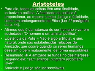 Aristóteles
 Para ele, todas as coisas têm uma finalidade,
inclusive a política. A finalidade da política é
proporcionar, ao mesmo tempo, justiça e felicidade,
como um prolongamento da Ética (Ler 2º parágrafo
da p. 44).
 Afirmou que é da natureza do ser humano viver em
sociedade (“O homem é um animal político”).
 Existência da Pólis = Não é algo artificial, e sim,
natural, onde são estabelecidas relações de
Amizade, que ocorre quando os seres humanos
desejam o bem mutuamente, de forma espontânea.
- Resumindo  A amizade se funda no desinteresse.
Segundo ele: “sem amigos, ninguém escolheria
viver”.
- Amizade e justiça são indissociáveis.
 