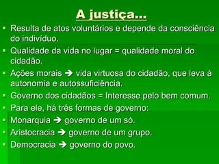 A justiça...
 Resulta de atos voluntários e depende da consciência
do indivíduo.
 Qualidade da vida no lugar = qualidade moral do
cidadão.
 Ações morais  vida virtuosa do cidadão, que leva à
autonomia e autossuficiência.
 Governo dos cidadãos = Interesse pelo bem comum.
 Para ele, há três formas de governo:
 Monarquia  governo de um só.
 Aristocracia  governo de um grupo.
 Democracia  governo do povo.
 
