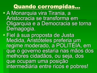 Quando corrompidas...
 A Monarquia vira Tirania, a
Aristocracia se transforma em
Oligarquia e a Democracia se torna
Demagogia.
 Fiel à sua proposta de Justa
Medida, Aristóteles preferia um
regime moderado, a POLITÉIA, em
que o governo estaria nas mãos dos
melhores cidadãos, ou seja, dos
que ocupam uma posição
intermediária entre ricos e pobres!
 