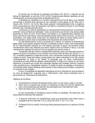 10
O primeiro par de tábuas foi quebrado por Moisés, (Ex 32:19); o segundo par de
tábuas foi depositado na arca (Ex 25:16; 40:20). Posteriormente Moisés republicou os dez
mandamentos numa forma levemente modificada (Dt 5:6-21).
O decálogo em realidade é um sumário compreensivo da Lei de Deus, cuja validade
permanente é evidente pela natureza de seu conteúdo e pela atitude do NT para com o
mesmo (Rm 12:8-10; 1Jo 3:4,6). Não existe qualquer incompatibilidade entre a exigência
divina comunicada por meio de imperativos concretos e a chamada de Deus a uma entrega
pessoal a Ele, impulsionado pelo amor.
A aliança é um meio de estabelecer um relacionamento sancionado por um juramento
proferido numa cerimônia de ratificação. Todos os elementos que formam uma aliança estão
presentes no Sinai. Em (Ex 19:3-8) Israel é convidado a um relacionamento especial com
Deus, descrito por três frases: Uma propriedade peculiar dentre todos os povos, um reino de
sacerdotes, uma nação santa. Israel deve ser separada de todas as outras nações para o
serviço de Deus, assim como os sacerdotes eram separados dos outros homens.
Os Dez Mandamentos nunca se propuseram a instituir um sistema de observâncias
legais pelas quais alguém pudesse alcançar a aceitação de Deus. Antes, eram estipulações
de um relacionamento marcado por uma aliança ancorada na graça. Os primeiros quatro
mandamentos tratam das relações que devem imperar entre os homens e Deus, e os seis
mandamentos restantes tem que ver com as relações dos homens entre si.
A expansão das leis morais e regulamentos adicionais para uma vida santa tiveram o
objetivo de guiar os israelitas na sua conduta como povo santo de Deus (Ex 20-24); Lv 11-
27). A simples obediência a essas leis morais, civis e cerimoniais haveria de distingui-los das
nações ao redor. Essas leis dadas a Israel podem ser melhor entendidas à luz das culturas
contemporâneas do Egito e de Canaã. À proporção que um maior conhecimento,
concernente ao meio ambiente religioso contemporâneo, no Egito e em Canaã, se nos tornar
disponível, é provável que muitas das restrições impostas aos israelitas venham a parecer
mais razoáveis para a mentalidade moderna. O caráter do pacto do decálogo é iluminado e
corroborado pelos antigos trabalhos internacionais do tipo usado para formalizar a relação de
um suserano e seu vassalo.
A arca, na qualidade de depositório das tábuas da Lei é chamada de „arca da aliança‟
ou „arca do testemunho‟; enquanto que o Tabernáculo, onde estava localizada arca, é
denominado de „Tabernáculo do testemunho‟.
Objetivos da Lei Moral:
1. Conscientizar os homens da distinção entre o bem e o mal, entre o certo e o errado
2. Atuar como um guarda que conduz os indivíduos a Cristo (Gl 3:22-24). Mostra-lhes
que a única esperança que eles têm de justificação é por intermédio de Cristo
3. Servir de diretriz para o viver piedoso
As leis encontradas no Pentateuco não se limitam ao decálogo. Há várias leis, nas
quais podemos distinguir três aspectos:
1. O Aspecto Cerimonial: As observâncias rituais que apontavam para frente, para a
expiação final em Cristo (Hb 7-10; Lv 20:25, 26; Sl 51:7, 16, 17; Is 1:16)
2. O Aspecto Civil ou Judicial: As leis que Deus prescreveu para uso no governo civil de
Israel.
 