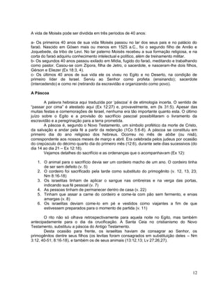 12
A vida de Moisés pode ser dividida em três períodos de 40 anos:
a- Os primeiros 40 anos de sua vida Moisés passou no lar dos seus pais e no palácio do
faraó. Nascido em Gósen mais ou menos em 1525 a.C., foi o segundo filho de Anrão e
Joquebede, da tribo de Levi. No lar paterno Moisés recebeu a sua formação religiosa, e na
corta do faraó adquiriu conhecimento intelectual e político, além de treinamento militar.
b- Os segundos 40 anos passou exilado em Mídia, fugido do faraó, meditando e trabalhando
como pastor. Casou-se com Zípora, filha de Jetro, o sacerdote, e nasceram-lhe dois filhos,
Gérson e Eliezer (Ex 18:3, 4).
c- Os últimos 40 anos de sua vida ele os viveu no Egito e no Deserto, na condição de
primeiro líder de Israel. Serviu ao Senhor como profeta (ensinando); sacerdote
(intercedendo) e como rei (retirando da escravidão e organizando como povo).
A Páscoa
A palavra hebraica aqui traduzida por „páscoa‟ é de etimologia incerta. O sentido de
“passar por cima” é atestado aqui (Ex 12:27) e, provavelmente, em (Is 31:5). Apesar das
muitas festas e comemorações de Israel, nenhuma era tão importante quanto esta. O último
juízo sobre o Egito e a provisão do sacrifício pascoal possibilitaram o livramento da
escravidão e a peregrinação para a terra prometida.
A páscoa é, segundo o Novo Testamento, um símbolo profético da morte de Cristo,
da salvação e andar pela fé a partir da redenção (1Co 5:6-8). A páscoa se constituiu em
primeiro dia do ano religioso dos hebreus. Ocorreu no mês de abibe (ou nisã),
correspondente aos nossos meses de março e abril. Era celebrada pelos judeus por ocasião
do crepúsculo do décimo quarto dia do primeiro mês (12:6), durante sete dias sucessivos (do
dia 14 ao dia 21 – Ex 12:18).
Vejamos detalhes do sacrifício e as ordenanças que o acompanhavam (Ex 12):
1. O animal para o sacrifício devia ser um cordeiro macho de um ano. O cordeiro tinha
de ser sem defeito (v. 5)
2. O cordeiro foi sacrificado pela tarde como substituto do primogênito (v. 12, 13, 23;
Nm 8:16-18)
3. Os israelitas tinham de aplicar o sangue nas ombreiras e na verga das portas,
indicando sua fé pessoal (v. 7)
4. As pessoas tinham de permanecer dentro de casa (v. 22)
5. Tinham que assar a carne do cordeiro e come-la com pão sem fermento, e ervas
amargas (v. 8)
6. Os israelitas deviam come-lo em pé e vestidos como viajantes a fim de que
estivessem preparados para o momento de partida (v. 11)
O rito não só olhava retrospectivamente para aquela noite no Egito, mas também
antecipadamente para o dia da crucificação. A Santa Ceia no cristianismo do Novo
Testamento, substituiu a páscoa do Antigo Testamento.
Desta ocasião para frente, os israelitas haviam de consagrar ao Senhor, os
primogênitos dentre seus filhos (os levitas foram consagrados em substituição deles – Nm
3:12, 40-51; 8:16-18), e também os de seus animais (13:12,13; Lv 27:26,27).
 