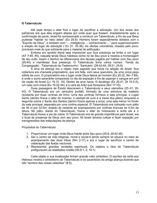 13
O Tabernáculo
Até esse tempo o altar fora o lugar de sacrifício e adoração. Um dos sinais dos
patriarcas era que eles erigiam altares por onde quer que fossem. Imediatamente após a
confirmação do pacto, Israel foi comissionado a construir um Tabernáculo, a fim de que Deus
pudesse “habitar no meio deles” (Ex 25:8). Homens foram especialmente dotados com o
“Espírito de Deus”, e também com “... inteligência ... conhecimento ...” para supervisionarem
a ereção do lugar de adoração ( Ex 31, 35-36). As ofertas voluntárias, doadas pelo povo,
proveram mais do que suficiente para o material de edificação.
Embora em sentido literal seja impossível que Sua presença se limite a um lugar
(AT 7:48, 49), naquela tenda Deus habitava como rei de Seu povo e recebia a homenagem
de seu culto. Assim o Senhor se diferenciava dos deuses pagãos por habitar com Seu povo
(29:45) e manifestar Sua presença. O Tabernáculo tinha vários nomes: „Tenda da
Congregação‟, „Tabernáculo do Testemunho‟, „Santuário‟ (29:42-44; 38:21; 25:8).
A arca da aliança era o objeto mais sagrado que havia na religião de Israel. Sua
cobertura era chamada propiciatório; que era feita, com seus querubins, de uma única peça
sólida de ouro. O propiciatório era o lugar onde Deus falava ao homem (Ex 25:22; Nm 7:89),
e onde o sumo sacerdote comparecia no dia da expiação a fim de aspergir o sangue em prol
da nação de Israel (Lv 16:15, 16). Dentro da arca havia: O decálogo (Ex 25:21; Dt 10:3-5),
um vaso com maná (Ex 16:32-34), e a vara de Arão que florescera (Nm 17:10).
Duas passagens de Êxodo descrevem o Tabernáculo e seus utensílios (25-31; 35-
40). O Tabernáculo era um santuário portátil, formado de uma estrutura de madeira
recoberta por duas cortinas de linho. Uma das cortinas formava a sala principal, o Lugar
Santo (dentro ficava o altar do incenso, o castiçal de ouro e a mesa dos pães), enquanto a
segunda cobria o Santo dos Santos (dentro ficava apenas a arca), uma sala menor no fundo
da sala principal, separada por uma cortina especial. O Tabernáculo era colocado num pátio
de 45 m por 22,5m, isolado do restante do acampamento por cortinas brancas de 4,5m de
altura. No pátio, diante do Tabernáculo, ficava o altar do holocausto e entre ele e o
Tabernáculo ficava a pia de cobre. O Tabernáculo era de grande importância para Israel, era
o local da presença de Deus com seu povo. Ali Israel deveria cultuar e fazer expiação por
transgressões das estipulações da aliança.
Propósitos do Tabernáculo:
1. Proporcionar um lugar onde Deus habite entre Seu povo (25:8; 29:42-46)
2. Ser o centro da vida religiosa, moral e social.A tenda sempre se situava no meio do
acampamento das doze tribos (Nm 2:17) e era o lugar de sacrifício e centro de
celebração das festas nacionais.
3. Representar grandes verdades espirituais. Os objetos e ritos do Tabernáculo
prefiguravam as realidades cristãs (Hb 8:1, 2; 10:1)
Cada objeto e sua localização tinham grande valor simbólico. O escritor da carta aos
Hebreus mostra o simbolismo do Tabernáculo e do sacerdócio da antiga aliança dizendo que
são “sombra das coisas celestiais” (8:5).
 