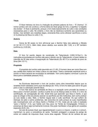 19
Levítico
Título
O título hebraico do livro é a tradução da primeira palavra do livro – “E chamou”. O
nome Levítico vem de Leviticus, a forma latina do título grego do livro, e significa “a respeito
dos levitas”. O título é pertinente, porque o livro trata basicamente do culto e das condições
necessárias para o culto. No entanto, o livro não se destinava somente aos sacerdotes ou
levitas, mas também aos israelitas leigos, ensinando-lhes como oferecer sacrifícios e como
vir à presença de Deus no culto (1:2).
Autoria
Cerca de 56 vezes no livro afirma-se que o Senhor falou tais palavras a Moisés
(4:1;6:1;8:1;11:1;12:1). Além disto Jesus atestou sua autoria (Mc 1:44), e o NT também
confirma (Lc 2:22-24).
Data
O livro foi escrito depois da construção do Tabernáculo (1450-1410a.C.). As
instruções encontradas em Levítico são para o devido uso do Tabernáculo, e foram dadas no
intervalo de 50 dias entre a inauguração do Tabernáculo (Ex 40:17) e a partida do povo do
Sinai (Nm 10:11).
Propósito
O propósito de Levítico está resumido em (11:45). O homem deve ser como Deus em
seu caráter.Isso implica em imitar a Deus na vida diária. Tanto a dimensão espiritual como a
moral e a física deveria ser envolvidos na santidade. Tem como objetivo convocar o povo de
Deus para a santidade pessoal (19:2).
Conteúdo
As Escrituras descrevem o livro de Levítico como obra transmitida depois que os
israelitas foram adotados como povo da aliança (Ex 19:5). O livro foi dado para servir de guia
para a vida e a adoração perante Deus.
O livro fala acerca da santidade de Deus e a expiação como provisão de acesso a
Deus para o homem pecador. Levítico é parte da Lei da Aliança dada no Sinai. É o livro da
santificação, da consagração de vida. Israel teria que aprender que Deus é Santo, e que
para se chegar a Ele era preciso exercer os sacrifícios por Ele instituídos, bem como praticar
as Leis dadas a eles. Nele, o Senhor regula todo o culto sacrificial. Os que sofrem de
doenças de pele e outros problemas, são excluídos do culto porque as suas imperfeições
são incompatíveis com um Deus Santo e Perfeito (11-15). Cada ato de culto é realizado
“para o Senhor” (1:2), que habita com Seu povo na Tenda da Congregação. Embora a
presença de Deus seja normalmente invisível, Ele pode manifestar a Sua glória em ocasiões
especiais (9:23, 24).
As Leis de pureza ritual, que regulamentavam o puro e o impuro, o santo e o comum,
mantinham no povo a consciência do santo. Também protegiam a pessoa do perigo de
entrar em estado de impureza ritual, numa área sagrada. Tinham de ter certeza de que
 