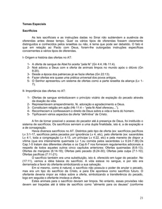 21
Temas Especiais
Sacrifícios
As leis sacrificiais e as instruções dadas no Sinai não subtendem a ausência de
oferendas antes desse tempo. Quer os vários tipos de oferendas fossem claramente
distinguidos e conhecidos pelos israelitas ou não, é tema que pode ser debatido. O fato é
que em relação ao Pacto com Deus, foram-lhe outorgadas instruções específicas
concernentes a vários tipos de oferendas.
I- Origem e história das ofertas no AT:
1- A oferta de sangue de Abel foi aceita “pela fé” (Gn 4:4; Hb 11:4).
2- Noé adorou a Deus com e oferta de animais limpos no mundo após o dilúvio (Gn
8:20).
3- Desde a época dos patriarcas já se fazia ofertas (Gn 22:13).
4- Fazer ofertas era quase uma prática universal dos povos antigos.
5- O Senhor apresentou um sistema de ofertas como a parte israelita da aliança (Lv 1-
7).
II- Importância das ofertas no AT:
1- Ofertas de sangue simbolizavam o princípio vicário de expiação do pecado através
da doação da vida.
2- Representavam arrependimento, fé, adoração e agradecimento a Deus.
3- Constituíam religião em ação (Hb 11:4 – “pela fé Abel ofereceu...”).
4- Reconheciam e confessavam o direito de Deus sobre a vida e bens do homem.
5- Tipificavam vários aspectos da oferta “definitiva” de Cristo.
A fim de tornar possível o acesso do pecador até à presença de Deus, foi instituído o
sistema de sacrifícios. Os sacrifícios serviam a uma dupla finalidade, isto é, a de expiação e
a de consagração.
Havia diversos sacrifícios no AT. Distintos pelo tipo de oferta (ex: sacrifícios pacíficos
Lv 3:1-17, sacrifícios pelos pecados por ignorância Lv 4, etc), pelo ofertante (ex: sacerdotes
Lv 4:1, toda a congregação Lv 4:13, um príncipe Lv 4:22, etc) e pela maneira de dispor a
vítima (que era inteiramente queimada Lv 1,ou comida pelos sacerdotes Lv 6:24-7:38).Os
Cap.1-5 tratam das diferentes ofertas e os Cap.6-7 nos fornecem regulamentos adicionais a
respeito de todos aqueles outros cinco capítulos anteriores: Ofertas queimadas (6:8-13);
Ofertas de manjares (6:14-18); Ofertas pelo pecado (6:24-30); Ofertas pela culpa (7:1-10);
Ofertas pacíficas (7:11-21).
O sacrifício também era uma substituição, isto é, oferecido em lugar do pecador. No
(17:11), vemos a idéia básica do sacrifício. A vida estava no sangue, e por isto era
derramada a favor do ofertante simbolizando a sua salvação.
Em si mesmo, como é natural, o sacrifício não possuía o poder de anular o pecado,
mas era um tipo do sacrifício de Cristo, e para Ele apontava como sacrifício futuro. O
ofertante deveria impor as mãos sobre a oferta, simbolizando a transferência do pecado,
logo em seguida o ofertante imolava a oferta.
Estes animais para o sacrifício deviam ser limpos. No entanto, essas provisões não
devem ser traçadas até à idéia de sacrifício como “alimento para os deuses” (conforme
 
