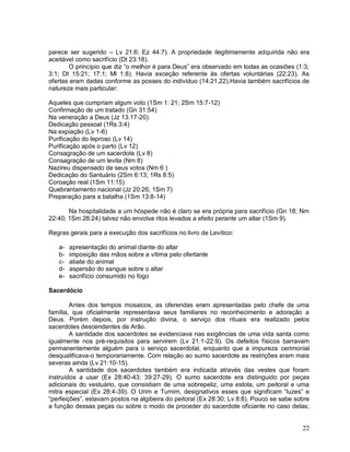 22
parece ser sugerido – Lv 21:6; Ez 44:7). A propriedade ilegitimamente adquirida não era
aceitável como sacrifício (Dt 23:18).
O princípio que diz “o melhor é para Deus” era observado em todas as ocasiões (1:3;
3:1; Dt 15:21; 17:1; Ml 1:8). Havia exceção referente às ofertas voluntárias (22:23). As
ofertas eram dadas conforme as posses do indivíduo (14:21,22).Havia também sacrifícios de
natureza mais particular:
Aqueles que cumpriam algum voto (1Sm 1: 21; 2Sm 15:7-12)
Confirmação de um tratado (Gn 31:54)
Na veneração a Deus (Jz 13:17-20)
Dedicação pessoal (1Rs 3:4)
Na expiação (Lv 1-6)
Purificação do leproso (Lv 14)
Purificação após o parto (Lv 12)
Consagração de um sacerdote (Lv 8)
Consagração de um levita (Nm 8)
Nazireu dispensado de seus votos (Nm 6 )
Dedicação do Santuário (2Sm 6:13; 1Rs 8:5)
Coroação real (1Sm 11:15)
Quebrantamento nacional (Jz 20:26; 1Sm 7)
Preparação para a batalha (1Sm 13:8-14)
Na hospitalidade a um hóspede não é claro se era própria para sacrifício (Gn 18; Nm
22:40; 1Sm 28:24) talvez não envolva ritos levados a efeito perante um altar (1Sm 9).
Regras gerais para a execução dos sacrifícios no livro de Levítico:
a- apresentação do animal diante do altar
b- imposição das mãos sobre a vítima pelo ofertante
c- abate do animal
d- aspersão do sangue sobre o altar
e- sacrifício consumido no fogo
Sacerdócio
Antes dos tempos mosaicos, as oferendas eram apresentadas pelo chefe de uma
família, que oficialmente representava seus familiares no reconhecimento e adoração a
Deus. Porém depois, por instrução divina, o serviço dos rituais era realizado pelos
sacerdotes descendentes de Arão.
A santidade dos sacerdotes se evidenciava nas exigências de uma vida santa como
igualmente nos pré-requisitos para servirem (Lv 21:1-22:9). Os defeitos físicos barravam
permanentemente alguém para o serviço sacerdotal, enquanto que a impureza cerimonial
desqualificava-o temporariamente. Com relação ao sumo sacerdote as restrições eram mais
severas ainda (Lv 21:10-15).
A santidade dos sacerdotes também era indicada através das vestes que foram
instruídos a usar (Ex 28:40-43; 39:27-29). O sumo sacerdote era distinguido por peças
adicionais do vestuário, que consistiam de uma sobrepeliz, uma estola, um peitoral e uma
mitra especial (Ex 28:4-39). O Urim e Tumim, designativos esses que significam “luzes” e
“perfeições”, estavam postos na algibeira do peitoral (Ex 28:30; Lv 8:8). Pouco se sabe sobre
a função dessas peças ou sobre o modo de proceder do sacerdote oficiante no caso delas;
 