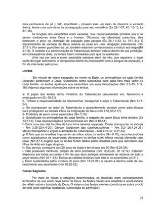 23
mas permanece de pé o fato importante - proviam elas um meio de discernir a vontade
divina. Havia uma cerimônia de consagração para seu ministério (Ex 29:1-37; 40: 12-15; Lv
8:1-36).
As funções dos sacerdotes eram variadas. Sua responsabilidade primária era a de
serem mediadores entre Deus e o homem. Oficiando nas oferendas prescritas, eles
lideravam o povo na obtenção da expiação pelo pecado (Ex 28:1-4,43; Lv 16:1-34). O
discernimento da vontade de Deus relativa ao povo era uma obrigação soleníssima (Nm
27:21). Por serem guardiões da Lei, também estavam comissionados a instruir aos leigos(Ml
2:1-9). O cuidado e a administração do Tabernáculo também estava dentro de sua jurisdição,
em conseqüência disto, os levitas foram nomeados para que os auxiliarem.
Uma vez por ano o sumo sacerdote passava além do véu, que separava o lugar
santo do lugar santíssimo, e comparecia diante do propiciatório com o sangue da expiação, a
fim de interceder pelo povo.
Levitas
Em virtude de terem escapado da morte no Egito, os primogênitos da cada família
(israelita) pertenciam a Deus. Escolhidos como substitutos para cada filho mais velho de
cada família, os levitas ajudavam aos sacerdotes em suas ministrações (Nm 3:5-13; 8:17,
18).Vejamos algumas informações sobre os levitas:
a- O papel dos levitas como ministros do Tabernáculo (enumerado em, Números) é
antecipado em (Ex 38:21)
b- Tinham a responsabilidade de desmanchar, transportar e erigir o Tabernáculo (Nm 1:47-
54).
c- Se acampavam ao redor do Tabernáculo e aparentemente serviam como pára-choque
para protegerem as demais tribos da indignação de Deus (Nm 1:51,53;2:17).
d- Proibidos de servir como sacerdotes (Nm 3:10)
e- Substituíam os primogênitos de cada família, a respeito de quem Deus tinha direitos (Ex
13:2,13). Essa representação é pormenorizada em (Nm 3:40-51).
f- Cada uma das três famílias de Levi tinha deveres especiais: Coate (transportar os móveis
– Nm 3:29-32;4:4-20); Gérson (cuidavam das cobertas,cortinas – Nm 3:21-26;4:24-28);
Merari (transportar e erguer a armação do Tabernáculo – Nm 3:35-37; 4:31-33).
g- O fato que os israelitas impuseram as mãos sobre os levitas (Nm 8:10), reconhecendo-os
como substitutos;e os sacerdotes ofereceram os levitas como oferta movida oferecida pelo
povo (Nm 8:11),sugere que os levitas foram dados pelos israelitas para que servissem aos
filhos de Arão em lugar do povo.
h- Seu serviço começava aos 25 anos de idade e terminava aos 50 (Nm 8:24-26)
i- Não possuíam nenhuma porção da terra prometida (Nm 18:23,24; Dt 12:12). Estariam
dispersos por todas as partes a fim de que seus serviços estivessem ao alcance de todo o
povo hebreu (Nm 35:1-3,6). Existia as cidades levíticas para eles e os sacerdotes (Js 21).
j- Eram sustentados pelos dízimos do povo (Nm 18:21-24); e davam a décima parte de seu
rendimento aos sacerdotes (Nm 18:25-32).
Festas Sagradas
Por meio de festas e estações determinadas, os israelitas eram constantemente
lembrados de que eram povo santo de Deus. As festas davam aos israelitas a oportunidade
de refletir sobre a bondade de Deus. O sistema das festas solenes constituía-se sobre o ciclo
de sete (sete significa: totalidade, culminação ou perfeição):
 