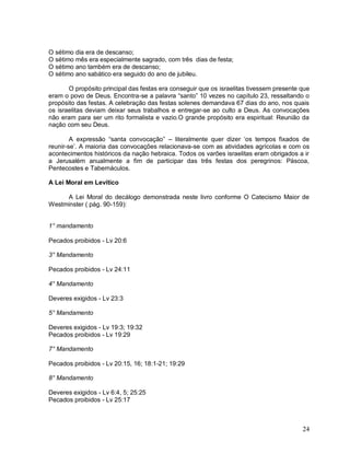 24
O sétimo dia era de descanso;
O sétimo mês era especialmente sagrado, com três dias de festa;
O sétimo ano também era de descanso;
O sétimo ano sabático era seguido do ano de jubileu.
O propósito principal das festas era conseguir que os israelitas tivessem presente que
eram o povo de Deus. Encontra-se a palavra “santo” 10 vezes no capítulo 23, ressaltando o
propósito das festas. A celebração das festas solenes demandava 67 dias do ano, nos quais
os israelitas deviam deixar seus trabalhos e entregar-se ao culto a Deus. As convocações
não eram para ser um rito formalista e vazio.O grande propósito era espiritual: Reunião da
nação com seu Deus.
A expressão “santa convocação” – literalmente quer dizer „os tempos fixados de
reunir-se‟. A maioria das convocações relacionava-se com as atividades agrícolas e com os
acontecimentos históricos da nação hebraica. Todos os varões israelitas eram obrigados a ir
a Jerusalém anualmente a fim de participar das três festas dos peregrinos: Páscoa,
Pentecostes e Tabernáculos.
A Lei Moral em Levítico
A Lei Moral do decálogo demonstrada neste livro conforme O Catecismo Maior de
Westminster ( pág. 90-159):
1° mandamento
Pecados proibidos - Lv 20:6
3° Mandamento
Pecados proibidos - Lv 24:11
4° Mandamento
Deveres exigidos - Lv 23:3
5° Mandamento
Deveres exigidos - Lv 19:3; 19:32
Pecados proibidos - Lv 19:29
7° Mandamento
Pecados proibidos - Lv 20:15, 16; 18:1-21; 19:29
8° Mandamento
Deveres exigidos - Lv 6:4, 5; 25:25
Pecados proibidos - Lv 25:17
 