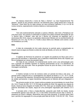 26
Números
Título
Os hebreus deram-lhe o nome de “falou o Senhor”, ou mais freqüentemente “No
deserto”, devido ao seu primeiro versículo. Os tradutores para o grego deram-lhe o nome de
“Números”. Esse título lhe foi dado porque em seus primeiros capítulos (1-3) e no 26 há
muitos números, especialmente números relativos a recenseamentos.
Autoria
Tem sido tradicionalmente colocado a autoria a Moisés, visto todo o Pentateuco ser
uma obra única. Sua autoria é confirmada no próprio livro pelas inúmeras afirmações de que
“o Senhor falou a Moisés”; pelo fato de o Senhor ter ordenado ao legislador que o
escrevesse (Nm 33:2); Jesus e os apóstolos relacionaram Moisés com os acontecimentos de
Números (Jo 3:14; 1Co 10; Hb 3; 4; 10:28) e Jesus referiu-se a Moisés como sendo o autor
do Pentateuco (Jo 5:46).
Data
A data da composição do livro pode situar-se no período após a peregrinação no
deserto (que se seguiu ao êxodo) e antes da morte de Moisés, em torno de 1406 a.C.
Propósito
O objetivo de Números foi preservar um registro da paciência de Deus para com o
povo que Ele escolhera, e demonstrar que a redentora misericórdia divina não impediu que
Ele os castigasse por causa dos pecados deles.
Em vista do seu conteúdo, foi evidentemente escrito como uma admoestação para
que a geração de israelitas nascidos no deserto perseverasse na fé e na obediência, as
quais faltaram aos seus pais. Para as gerações futuras do povo de Deus, o livro teria uma
mensagem semelhante.
Conteúdo
A história narrada no livro de números cobre um período de trinta e oito anos – O
período entre o segundo ano e o quadragésimo ano depois do êxodo (1:1; 9:1; 10:11; 33:38;
Dt 1:3). Apresenta três aspectos: Acontecimentos históricos da peregrinação; Leis para Israel
de caráter permanente; e regras transitórias válidas para os hebreus até que chegassem a
Canaã.
Na primeira porção do livro, Israel continua postada nas proximidades do monte Sinai
(Ex 19:2). O texto de (Nm 10:11-12:16) trata da partida do Sinai. No segundo ano depois do
êxodo, Israel já havia chegado em Cades (Dt 2:14). Visto que os israelitas deram crédito às
palavras derrotistas dos espias, seguiu-se uma prolongada vagueação pelo deserto (13 e
14).
A jornada entre o Sinai e Cades-Barnéia, passando pelo Golfo de Acaba, levaria
normalmente apenas onze dias (Dt 1:2). A rota direta consumiria poucos dias a menos. E,
passando por Edom e Moabe, dificilmente mais que duas semanas. A narrativa deixa claro
que o período de vagueação foi uma punição pela falta de fé (Nm 14:20-45; Dt 1:35). Pouco
 